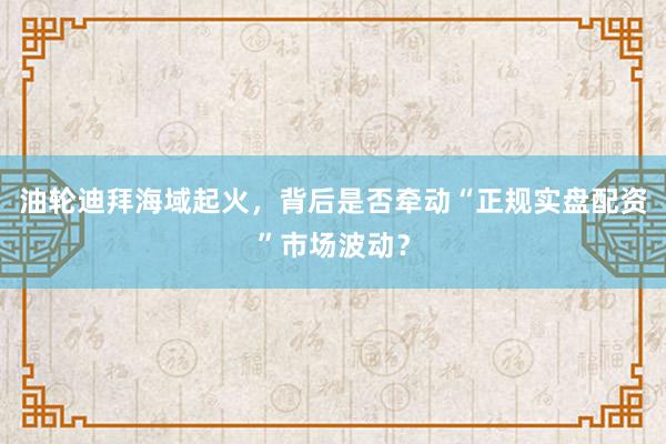 油轮迪拜海域起火，背后是否牵动“正规实盘配资”市场波动？