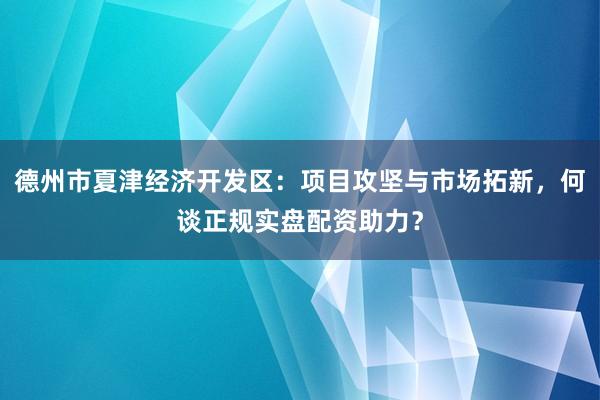 德州市夏津经济开发区：项目攻坚与市场拓新，何谈正规实盘配资助力？