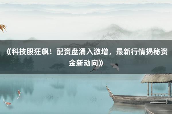 《科技股狂飙！配资盘涌入激增，最新行情揭秘资金新动向》