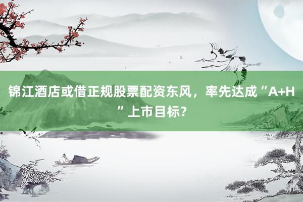 锦江酒店或借正规股票配资东风，率先达成“A+H”上市目标？