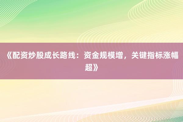 《配资炒股成长路线：资金规模增，关键指标涨幅超》