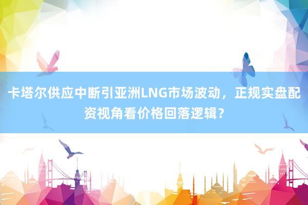 卡塔尔供应中断引亚洲LNG市场波动，正规实盘配资视角看价格回落逻辑？