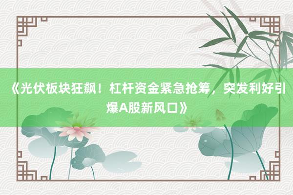 《光伏板块狂飙！杠杆资金紧急抢筹，突发利好引爆A股新风口》