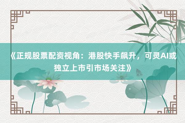 《正规股票配资视角：港股快手飙升，可灵AI或独立上市引市场关注》