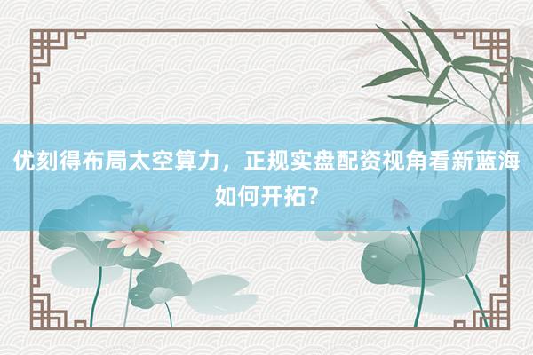 优刻得布局太空算力，正规实盘配资视角看新蓝海如何开拓？