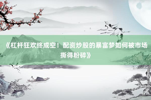 《杠杆狂欢终成空！配资炒股的暴富梦如何被市场撕得粉碎》
