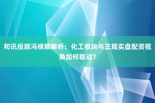 和讯投顾冯禄顺解析：化工板块与正规实盘配资视角如何联动？