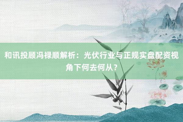 和讯投顾冯禄顺解析：光伏行业与正规实盘配资视角下何去何从？