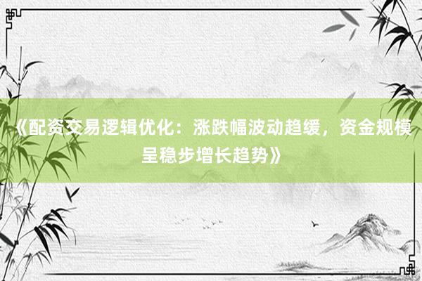 《配资交易逻辑优化：涨跌幅波动趋缓，资金规模呈稳步增长趋势》