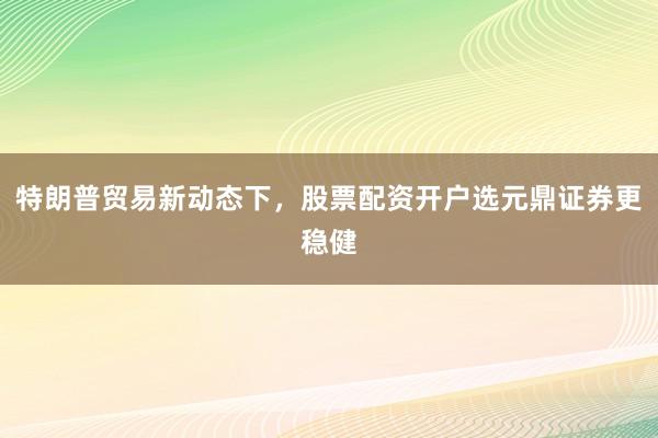 特朗普贸易新动态下，股票配资开户选元鼎证券更稳健