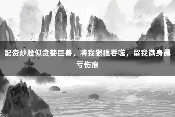 配资炒股似贪婪巨兽，将我狠狠吞噬，留我满身暴亏伤痕