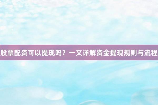 股票配资可以提现吗？一文详解资金提现规则与流程