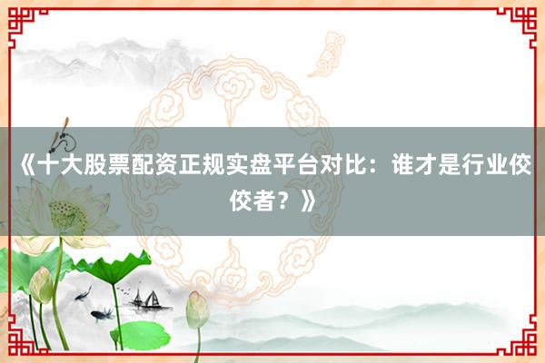 《十大股票配资正规实盘平台对比：谁才是行业佼佼者？》