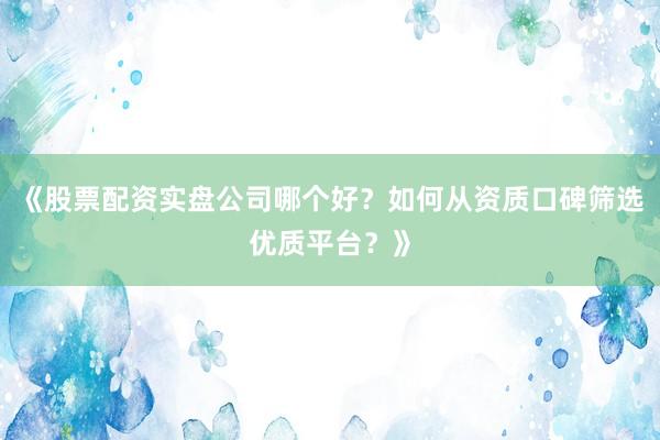 《股票配资实盘公司哪个好？如何从资质口碑筛选优质平台？》