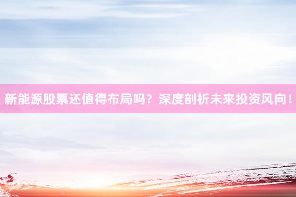 新能源股票还值得布局吗?深度剖析未来投资风向!