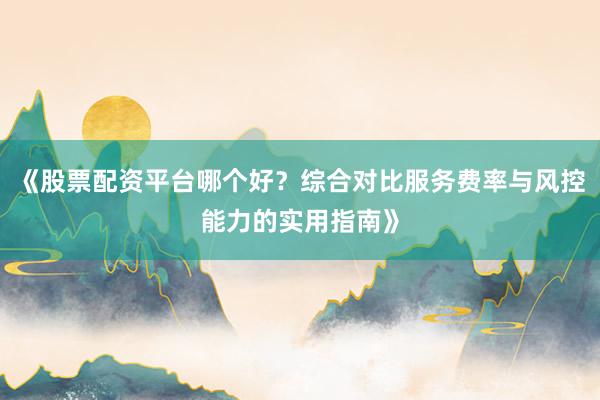 《股票配资平台哪个好？综合对比服务费率与风控能力的实用指南》