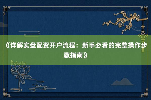 《详解实盘配资开户流程:新手必看的完整操作步骤指南》