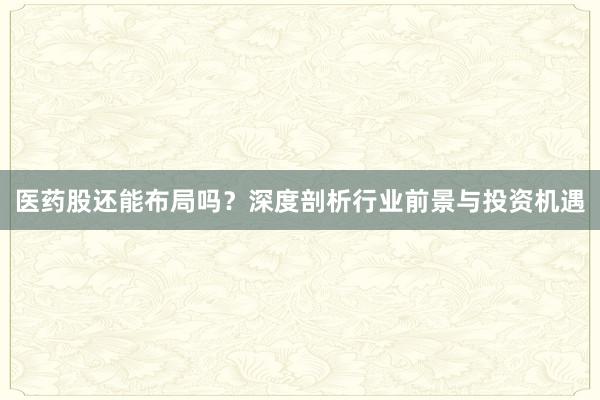 医药股还能布局吗?深度剖析行业前景与投资机遇