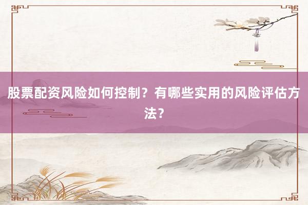 股票配资风险如何控制？有哪些实用的风险评估方法？