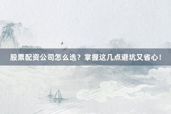 股票配资公司怎么选？掌握这几点避坑又省心！
