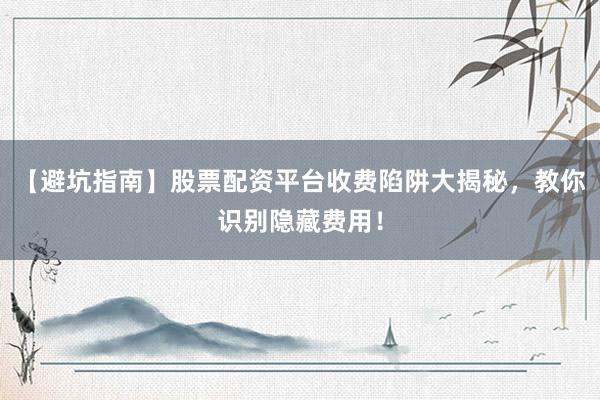 【避坑指南】股票配资平台收费陷阱大揭秘，教你识别隐藏费用！