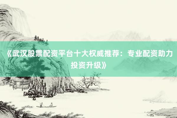 《武汉股票配资平台十大权威推荐:专业配资助力投资升级》