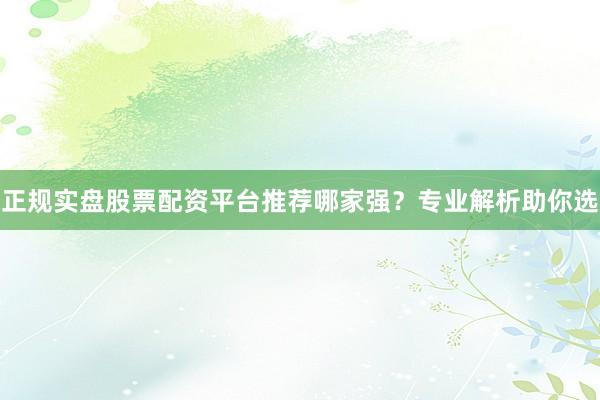 正规实盘股票配资平台推荐哪家强？专业解析助你选