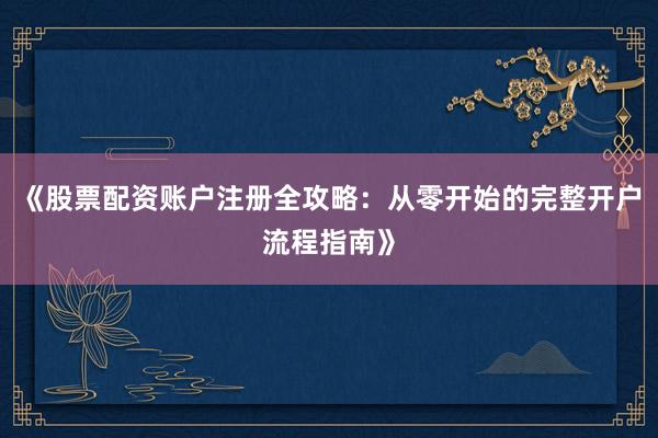 《股票配资账户注册全攻略:从零开始的完整开户流程指南》