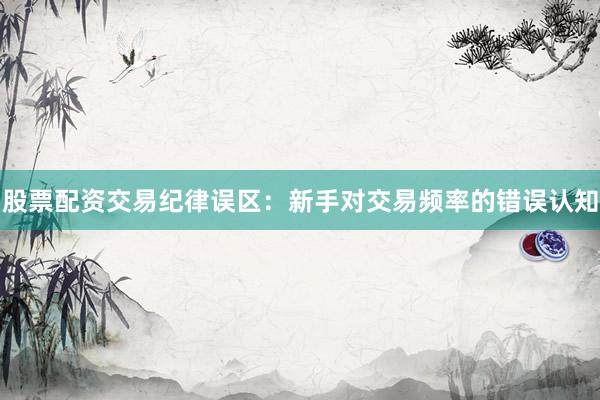股票配资交易纪律误区:新手对交易频率的错误认知