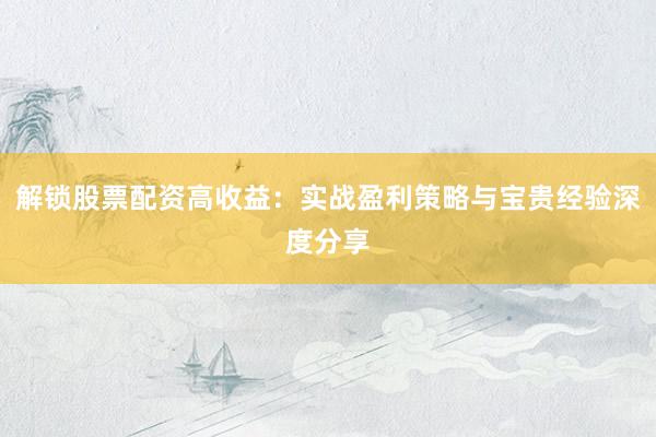 解锁股票配资高收益：实战盈利策略与宝贵经验深度分享