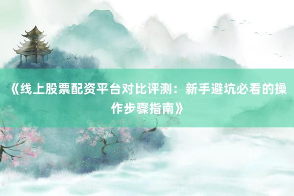 《线上股票配资平台对比评测：新手避坑必看的操作步骤指南》