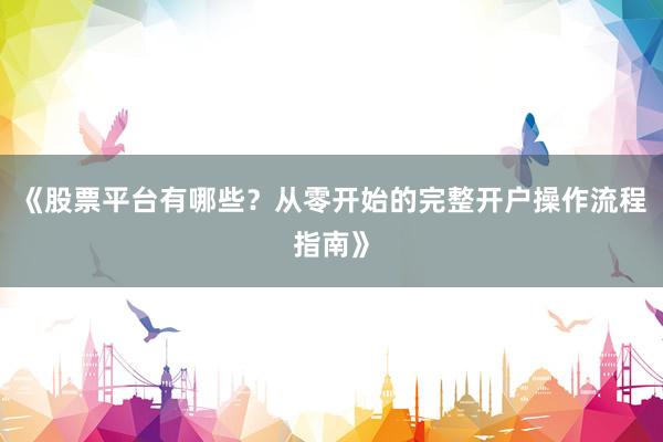 《股票平台有哪些?从零开始的完整开户操作流程指南》