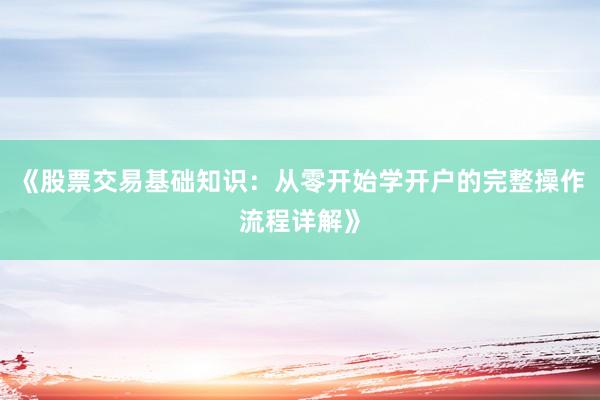 《股票交易基础知识：从零开始学开户的完整操作流程详解》