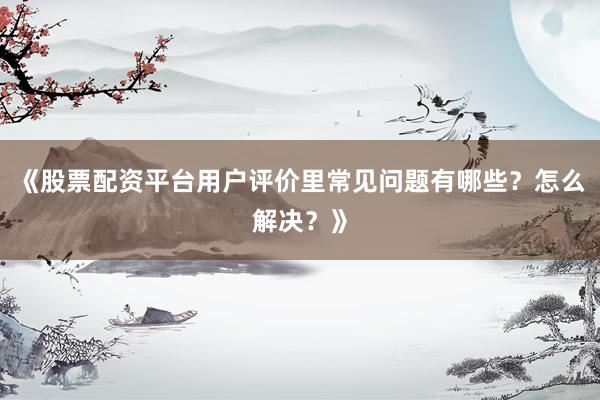 《股票配资平台用户评价里常见问题有哪些？怎么解决？》