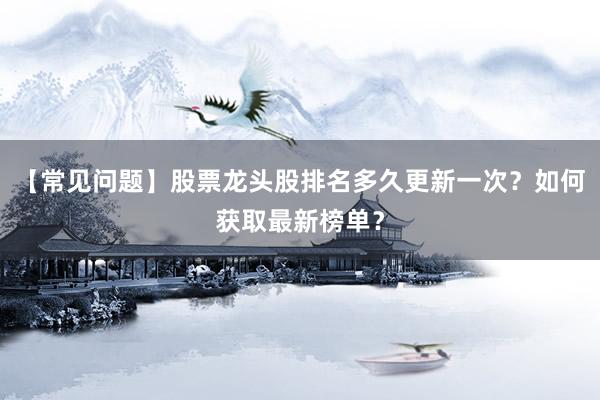 【常见问题】股票龙头股排名多久更新一次？如何获取最新榜单？