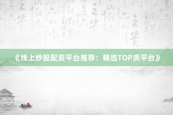 《线上炒股配资平台推荐：精选TOP质平台》