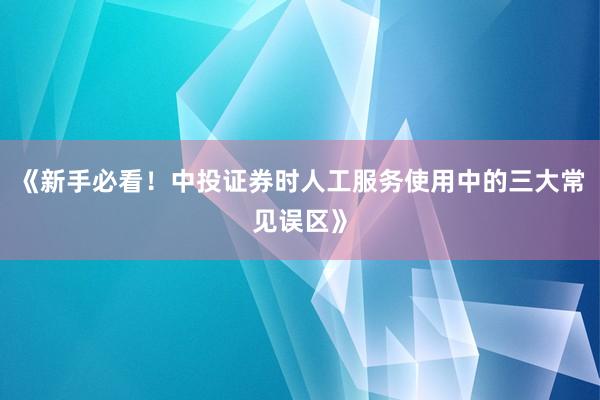 《新手必看！中投证券时人工服务使用中的三大常见误区》