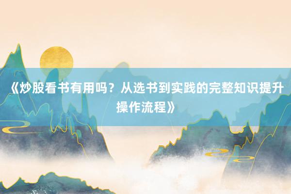 《炒股看书有用吗？从选书到实践的完整知识提升操作流程》