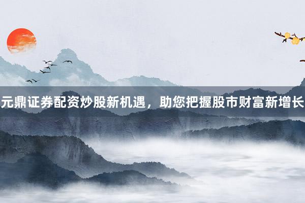 元鼎证券配资炒股新机遇，助您把握股市财富新增长