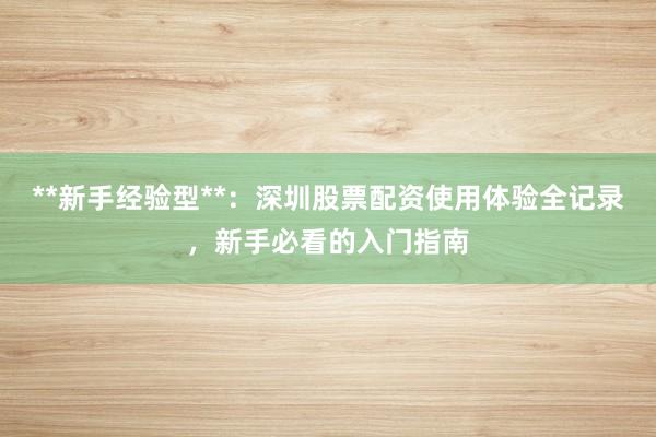 **新手经验型**：深圳股票配资使用体验全记录，新手必看的入门指南