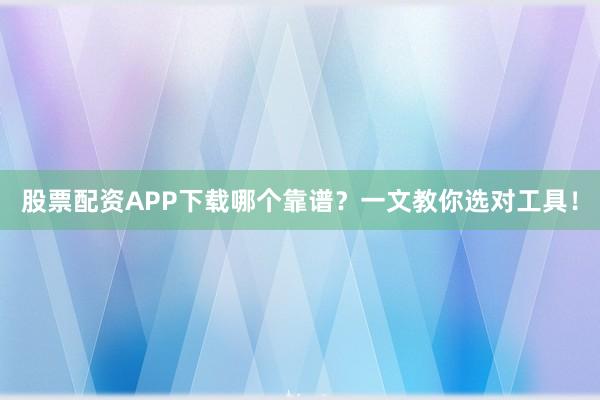 股票配资APP下载哪个靠谱？一文教你选对工具！