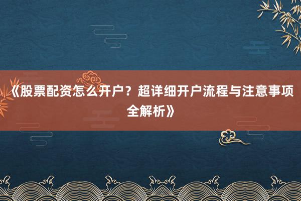 《股票配资怎么开户？超详细开户流程与注意事项全解析》