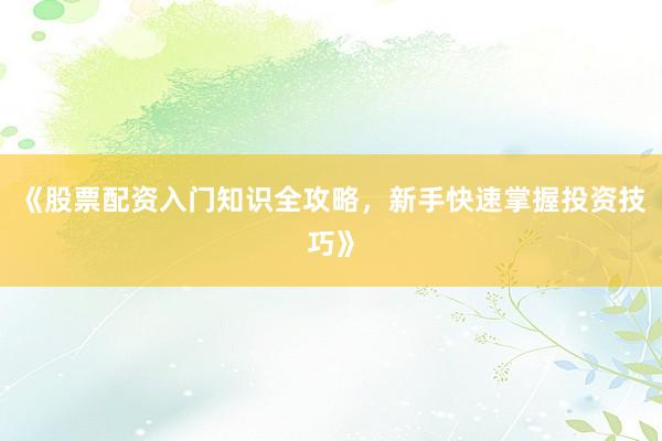 《股票配资入门知识全攻略，新手快速掌握投资技巧》