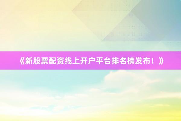 《新股票配资线上开户平台排名榜发布！》
