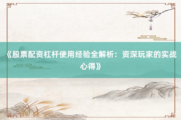 《股票配资杠杆使用经验全解析：资深玩家的实战心得》