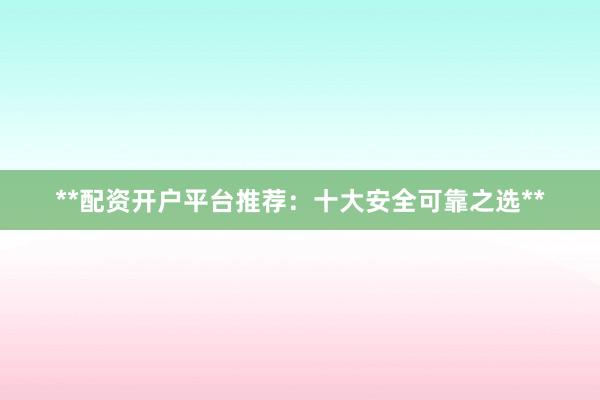 **配资开户平台推荐：十大安全可靠之选**