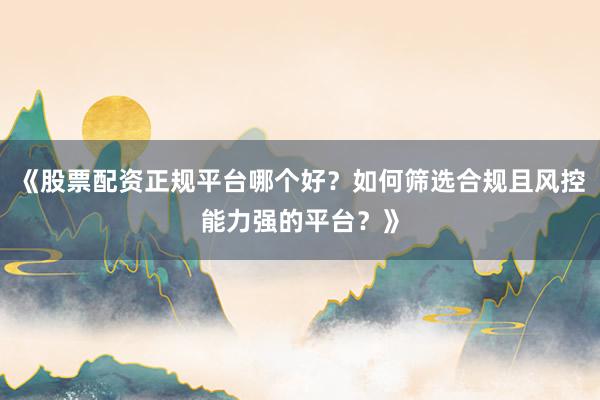 《股票配资正规平台哪个好?如何筛选合规且风控能力强的平台?》