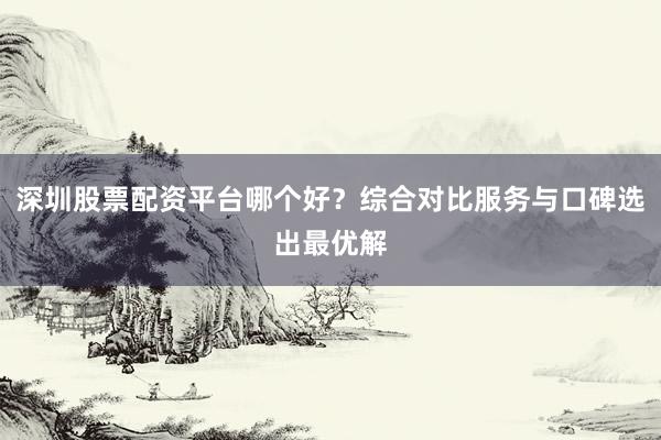 深圳股票配资平台哪个好?综合对比服务与口碑选出最优解