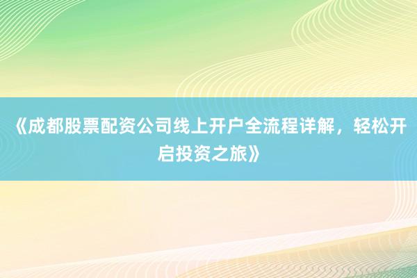 《成都股票配资公司线上开户全流程详解,轻松开启投资之旅》