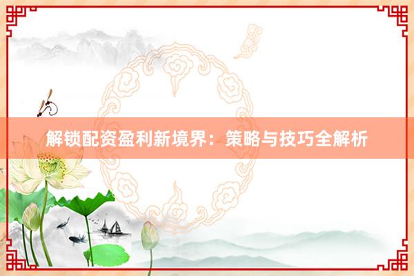解锁配资盈利新境界:策略与技巧全解析